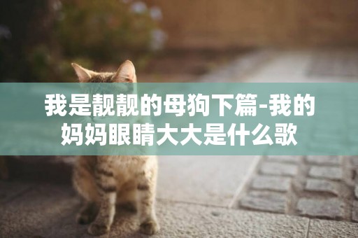 我是靓靓的母狗下篇-我的妈妈眼睛大大是什么歌