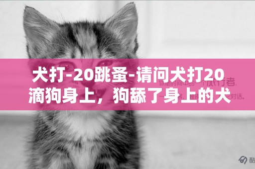 犬打-20跳蚤-请问犬打20 滴狗身上，狗舔了身上的犬打20要不要紧