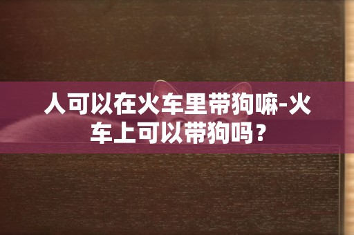 人可以在火车里带狗嘛-火车上可以带狗吗？