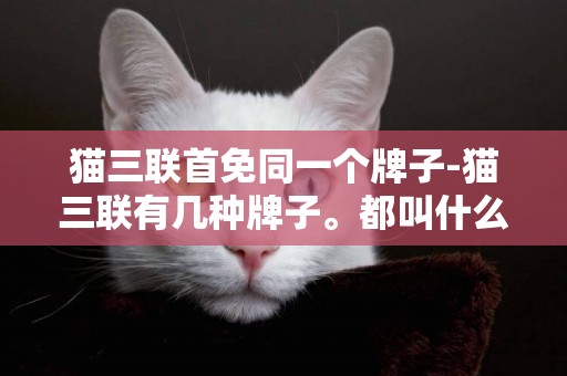 猫三联首免同一个牌子-猫三联有几种牌子。都叫什么