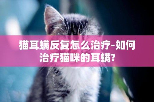 猫耳螨反复怎么治疗-如何治疗猫咪的耳螨?