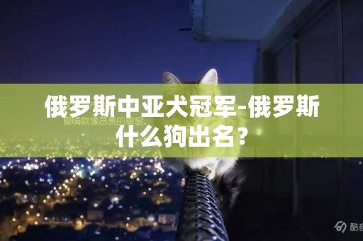 俄罗斯中亚犬冠军-俄罗斯什么狗出名？