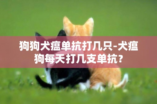 狗狗犬瘟单抗打几只-犬瘟狗每天打几支单抗？