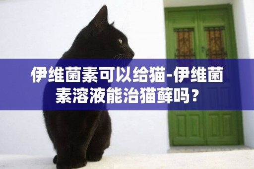 伊维菌素可以给猫-伊维菌素溶液能治猫藓吗？