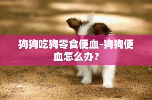 狗狗吃狗零食便血-狗狗便血怎么办？