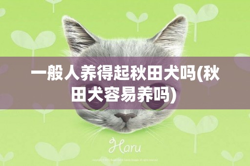 一般人养得起秋田犬吗(秋田犬容易养吗) 